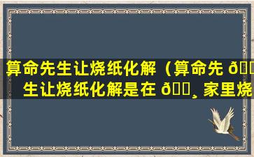 算命先生让烧纸化解（算命先 🐳 生让烧纸化解是在 🌸 家里烧还是在外面烧）